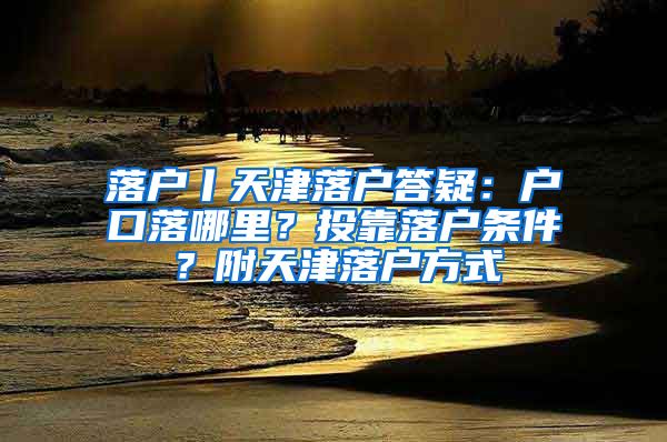 落户丨天津落户答疑：户口落哪里？投靠落户条件？附天津落户方式