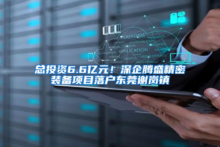 总投资6.6亿元!深企腾盛精密装备项目落户东莞谢岗镇