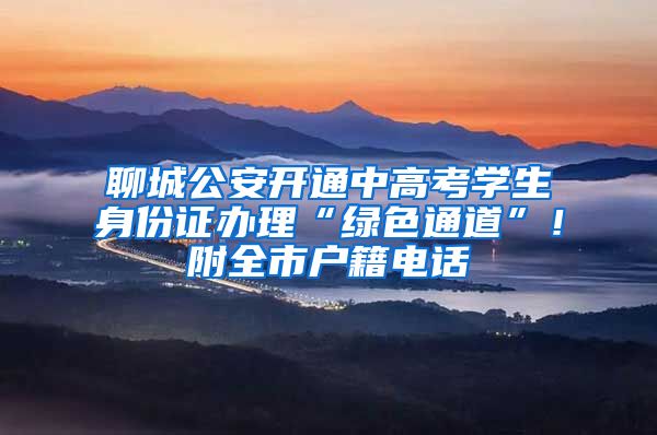 聊城公安开通中高考学生身份证办理“绿色通道”!附全市户籍电话