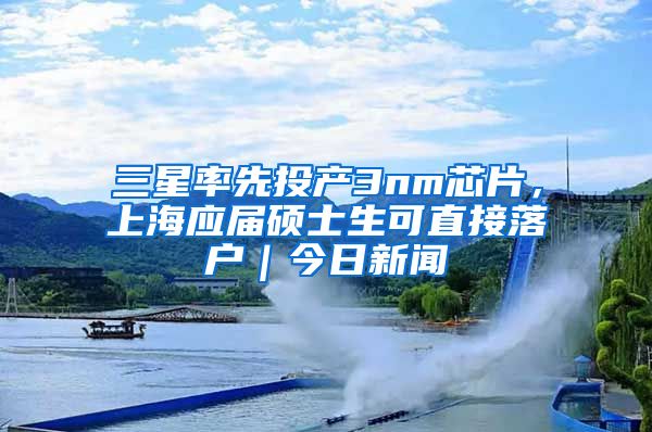 三星率先投产3nm芯片，上海应届硕士生可直接落户｜今日新闻
