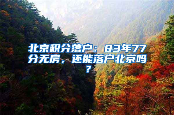 北京积分落户：83年77分无房，还能落户北京吗？