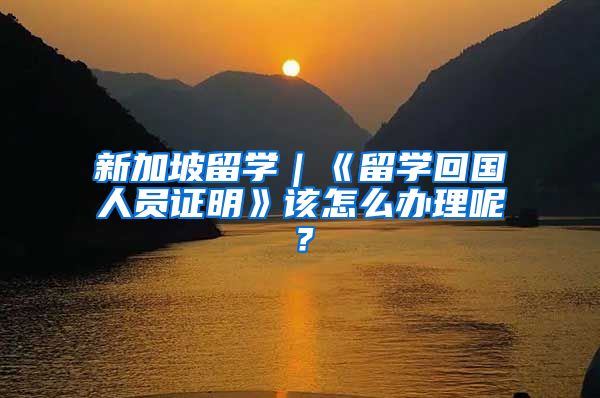 新加坡留学｜《留学回国人员证明》该怎么办理呢？