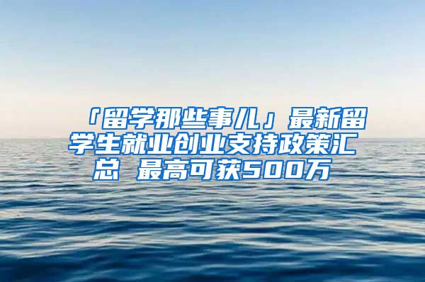 「留学那些事儿」最新留学生就业创业支持政策汇总 最高可获500万