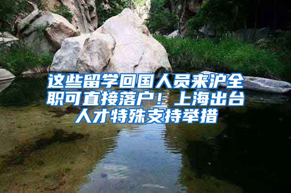这些留学回国人员来沪全职可直接落户！上海出台人才特殊支持举措