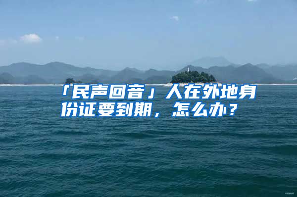 「民声回音」人在外地身份证要到期,怎么办?