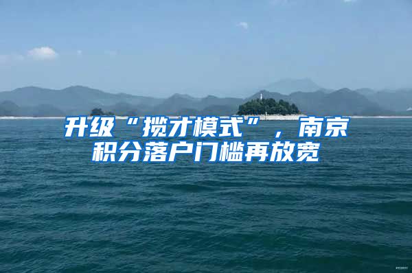 升级“揽才模式”,南京积分落户门槛再放宽
