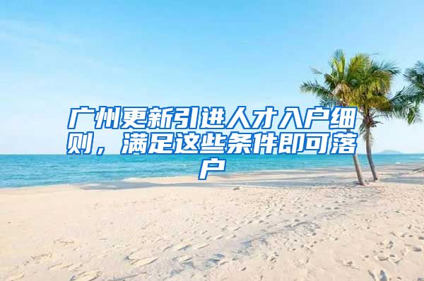 广州更新引进人才入户细则，满足这些条件即可落户