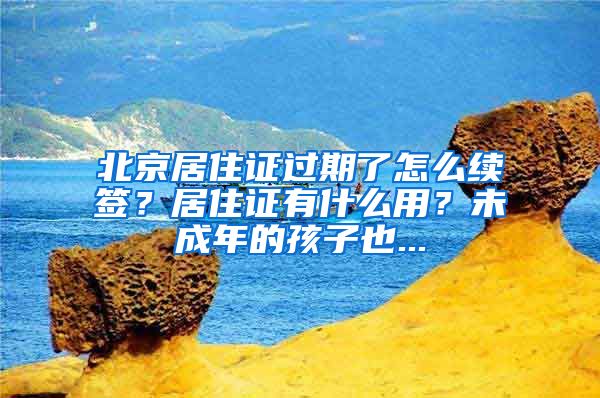 北京居住证过期了怎么续签？居住证有什么用？未成年的孩子也...