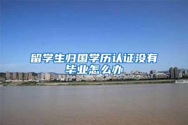 留学生归国学历认证没有毕业怎么办