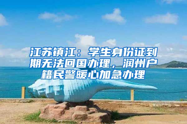 江苏镇江:学生身份证到期无法回国办理,润州户籍民警暖心加急办理