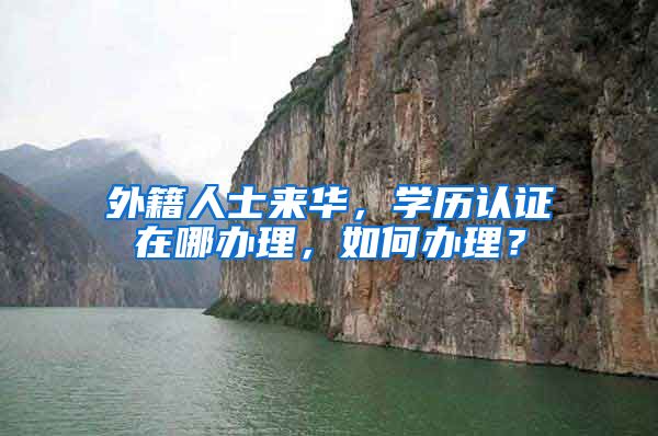 外籍人士来华,学历认证在哪办理,如何办理?