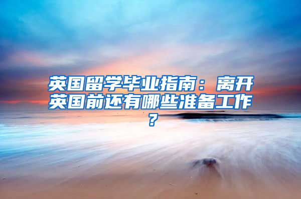 英国留学毕业指南：离开英国前还有哪些准备工作？