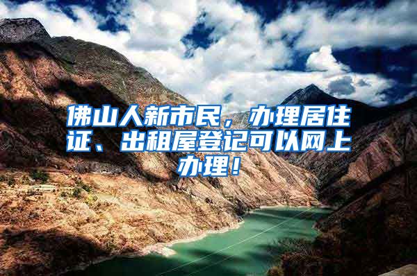 佛山人新市民,办理居住证、出租屋登记可以网上办理!