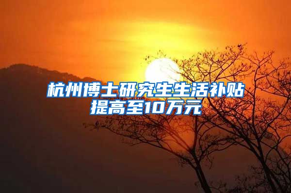 杭州博士研究生生活补贴提高至10万元
