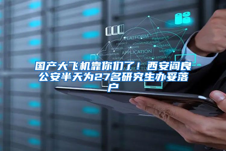 国产大飞机靠你们了！西安阎良公安半天为27名研究生办妥落户