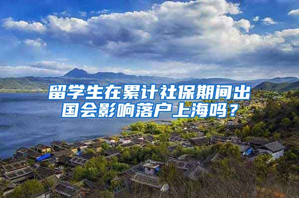 留学生在累计社保期间出国会影响落户上海吗?
