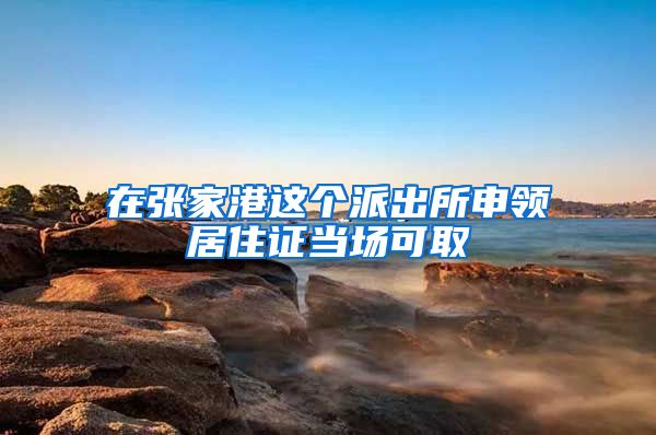 在张家港这个派出所申领居住证当场可取