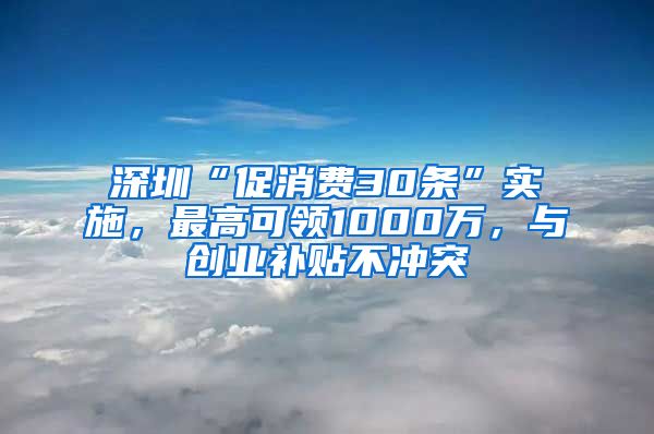 深圳“促消费30条”实施,最高可领1000万,与创业补贴不冲突