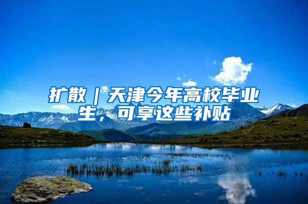 扩散｜天津今年高校毕业生，可享这些补贴