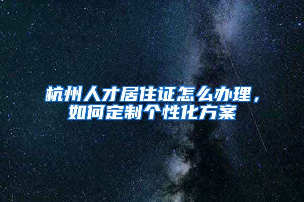 杭州人才居住证怎么办理,如何定制个性化方案