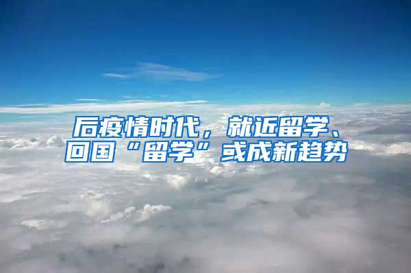 后疫情时代，就近留学、回国“留学”或成新趋势
