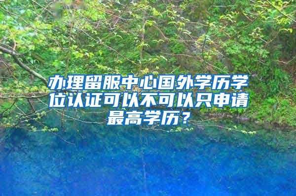 办理留服中心国外学历学位认证可以不可以只申请最高学历?