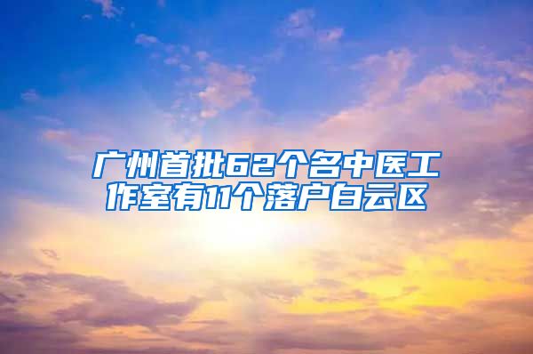 广州首批62个名中医工作室有11个落户白云区