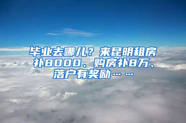 毕业去哪儿？来昆明租房补8000、购房补8万、落户有奖励……