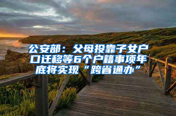 公安部：父母投靠子女户口迁移等6个户籍事项年底将实现“跨省通办”