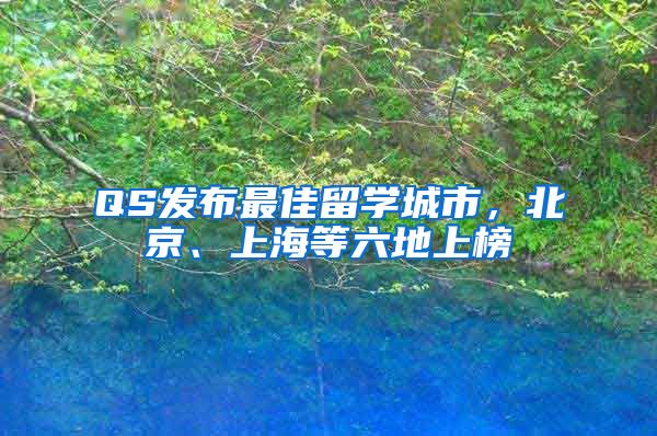 QS发布最佳留学城市，北京、上海等六地上榜
