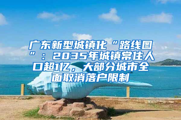 广东新型城镇化“路线图”：2035年城镇常住人口超1亿，大部分城市全面取消落户限制