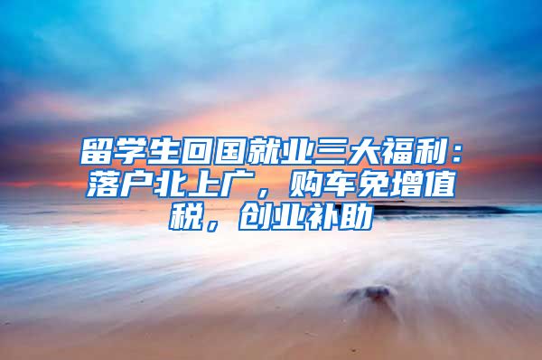 留学生回国就业三大福利：落户北上广，购车免增值税，创业补助