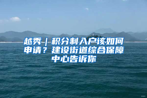越秀|积分制入户该如何申请?建设街道综合保障中心告诉你