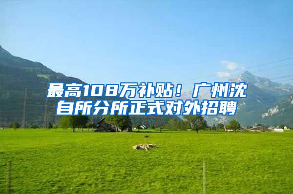 最高108万补贴！广州沈自所分所正式对外招聘