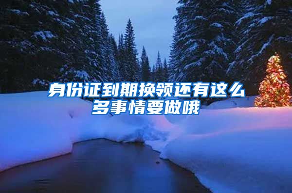 身份证到期换领还有这么多事情要做哦