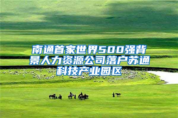 南通首家世界500强背景人力资源公司落户苏通科技产业园区