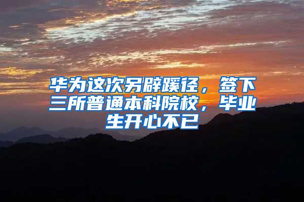 华为这次另辟蹊径，签下三所普通本科院校，毕业生开心不已