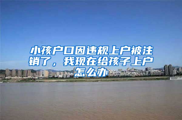 小孩户口因违规上户被注销了,我现在给孩子上户怎么办