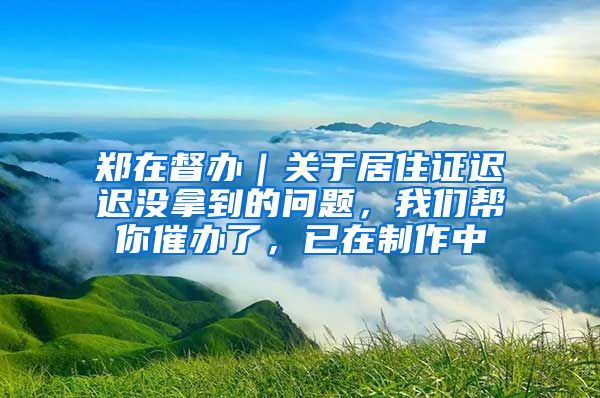 郑在督办|关于居住证迟迟没拿到的问题,我们帮你催办了,已在制作中