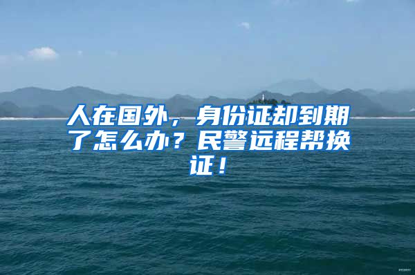 人在国外，身份证却到期了怎么办？民警远程帮换证！