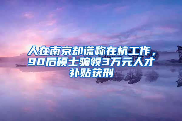 人在南京却谎称在杭工作,90后硕士骗领3万元人才补贴获刑