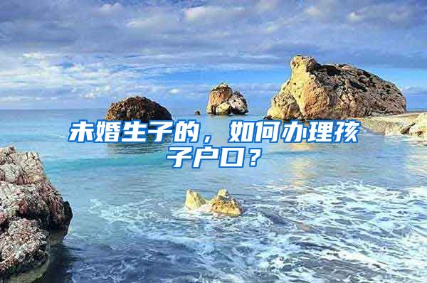 未婚生子的，如何办理孩子户口？