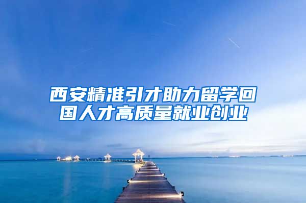 西安精准引才助力留学回国人才高质量就业创业