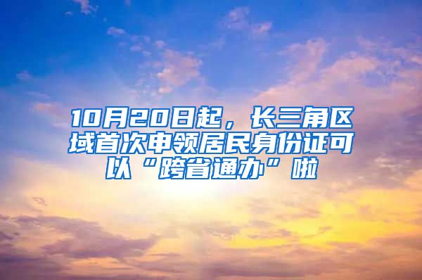 10月20日起，长三角区域首次申领居民身份证可以“跨省通办”啦