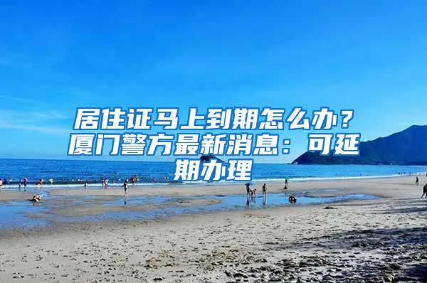 居住证马上到期怎么办?厦门警方最新消息:可延期办理