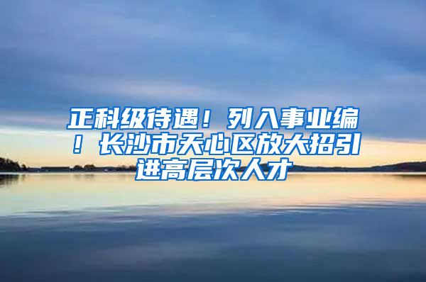正科级待遇！列入事业编！长沙市天心区放大招引进高层次人才